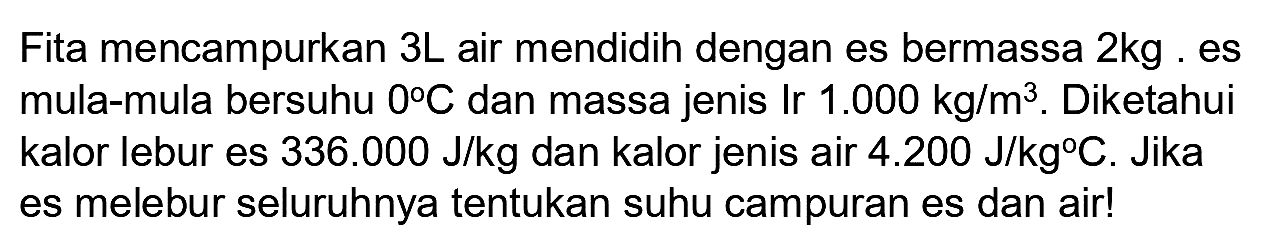 Fita mencampurkan  3 ~L  air mendidih dengan es bermassa  2 kg . es mula-mula bersuhu  0 C  dan massa jenis Ir  1.000 kg / m^(3) . Diketahui kalor lebur es  336.000 ~J / kg  dan kalor jenis air  4.200 ~J / kg C . Jika es melebur seluruhnya tentukan suhu campuran es dan air!