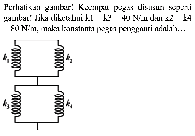 Perhatikan gambar! Keempat pegas disusun seperti gambar! Jika diketahui  k 1=k 3=40 N / m  dan  k 2=k 4   =80 N / m , maka konstanta pegas pengganti adalah...