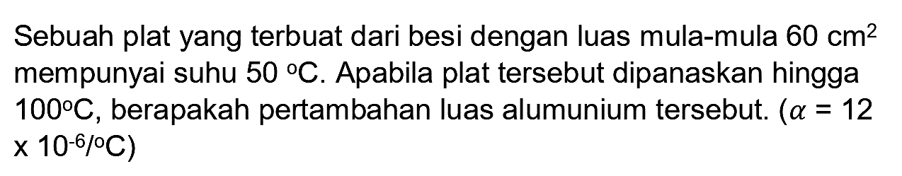 Sebuah plat yang terbuat dari besi dengan luas mula-mula  60 cm^(2)  mempunyai suhu  50 C . Apabila plat tersebut dipanaskan hingga  100 C , berapakah pertambahan luas alumunium tersebut.  (a=12  x 10-6/°C)