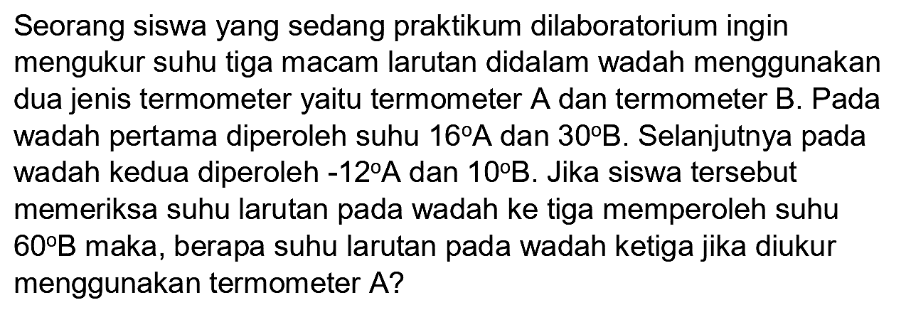 Seorang siswa yang sedang praktikum dilaboratorium ingin mengukur suhu tiga macam larutan didalam wadah menggunakan dua jenis termometer yaitu termometer  A  dan termometer  B . Pada wadah pertama diperoleh suhu  16 A  dan  30 B . Selanjutnya pada wadah kedua diperoleh  -12 A  dan  10 B . Jika siswa tersebut memeriksa suhu larutan pada wadah ke tiga memperoleh suhu  60 B  maka, berapa suhu larutan pada wadah ketiga jika diukur menggunakan termometer  A  ?