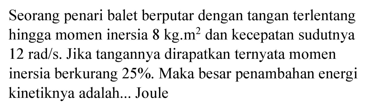 Seorang penari balet berputar dengan tangan terlentang hingga momen inersia 8 kg.m^2 dan kecepatan sudutnya 12 rad/s. Jika tangannya dirapatkan ternyata momen inersia berkurang 25%. Maka besar penambahan energi kinetiknya adalah... Joule