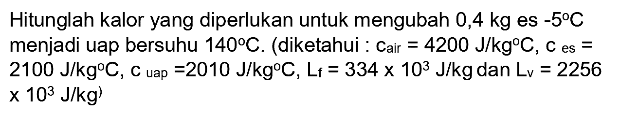 Hitunglah kalor yang diperlukan untuk mengubah  0,4 kg  es  -5 C  menjadi uap bersuhu  140 C . (diketahui : Cair  =4200 ~J / kg C, c  es  =   2100 ~J / kg C, c_( {uар ))=2010 ~J / kg C, L_(f)=334 x 10^(3) ~J / kg  dan  L_(v)=2256   .x 10^(3) ~J / kg)