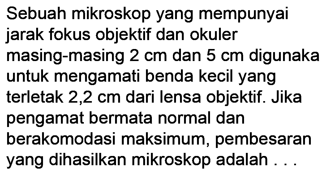 Sebuah mikroskop yang mempunyai jarak fokus objektif dan okuler masing-masing  2 cm  dan  5 cm  digunaka untuk mengamati benda kecil yang terletak  2,2 cm  dari lensa objektif. Jika pengamat bermata normal dan berakomodasi maksimum, pembesaran yang dihasilkan mikroskop adalah ...