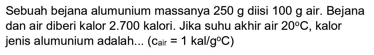 Sebuah bejana alumunium massanya  250 ~g  diisi  100 ~g  air. Bejana dan air diberi kalor  2.700  kalori. Jika suhu akhir air  20 C , kalor jenis alumunium adalah... (Cair  =1 kal / g C  )