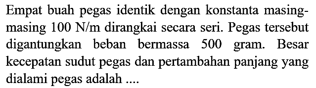 Empat buah pegas identik dengan konstanta masingmasing  100 N / m  dirangkai secara seri. Pegas tersebut digantungkan beban bermassa 500 gram. Besar kecepatan sudut pegas dan pertambahan panjang yang dialami pegas adalah ....