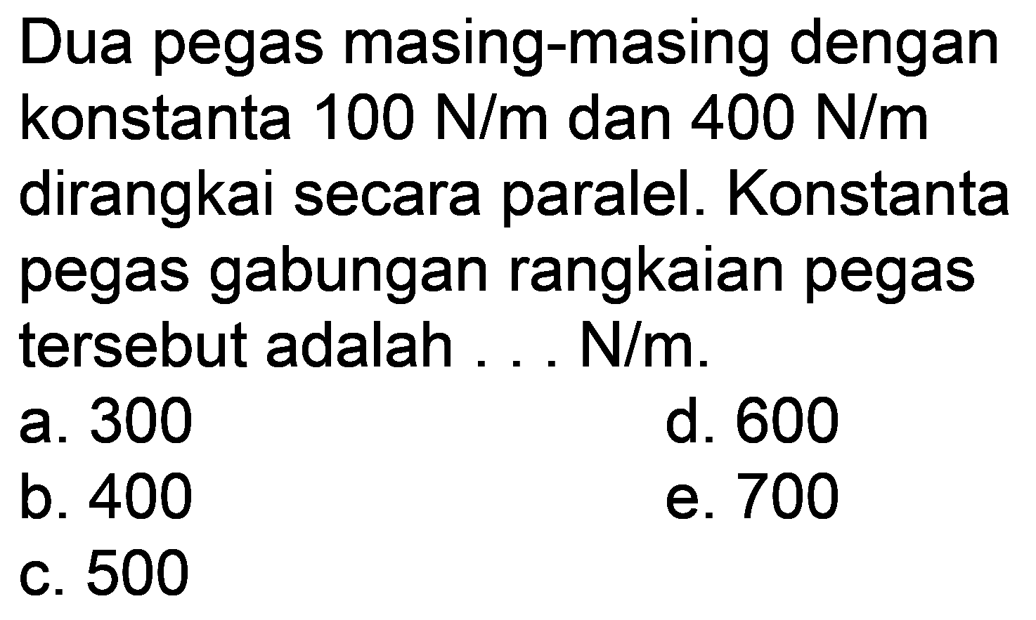 Dua pegas masing-masing dengan konstanta  100 N / m  dan  400 N / m  dirangkai secara paralel. Konstanta pegas gabungan rangkaian pegas tersebut adalah ...  N / m .
a. 300
d. 600
b. 400
e. 700
c. 500