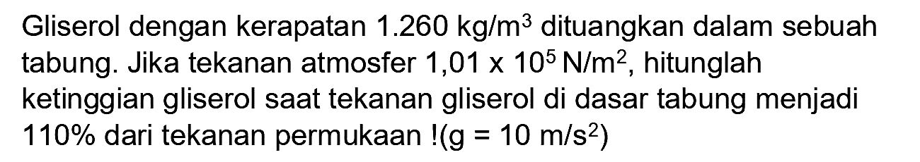 Gliserol dengan kerapatan 1.260 kg/m^3 dituangkan dalam sebuah tabung. Jika tekanan atmosfer 1,01 x 10^5 N/m^2, hitunglah ketinggian gliserol saat tekanan gliserol di dasar tabung menjadi 110% dari tekanan permukaan! (g=10 m/s^2)