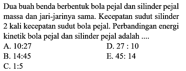 Dua buah benda berbentuk bola pejal dan silinder pejal massa dan jari-jarinya sama. Kecepatan sudut silinder 2 kali kecepatan sudut bola pejal. Perbandingan energi kinetik bola pejal dan silinder pejal adalah ....