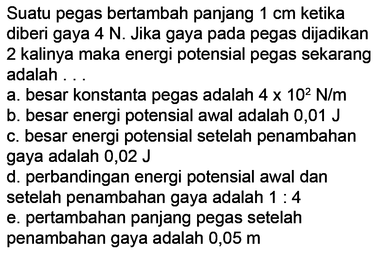 Suatu pegas bertambah panjang  1 cm  ketika diberi gaya  4 {N) . Jika gaya pada pegas dijadikan 2 kalinya maka energi potensial pegas sekarang adalah ..
a. besar konstanta pegas adalah  4 x 10^(2) ~N / m 
b. besar energi potensial awal adalah 0,01 J
c. besar energi potensial setelah penambahan gaya adalah 0,02 J
d. perbandingan energi potensial awal dan setelah penambahan gaya adalah  1: 4 
e. pertambahan panjang pegas setelah penambahan gaya adalah 0,05 m