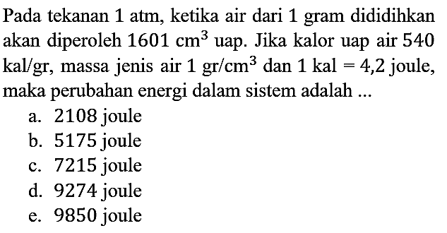 Pada tekanan 1 atm, ketika air dari 1 gram dididihkan akan diperoleh 1601 cm^3 uap. Jika kalor uap air 540 kal/gr, massa jenis air 1 gr/cm^3 dan 1 kal = 4,2 joule, maka perubahan energi dalam sistem adalah ...