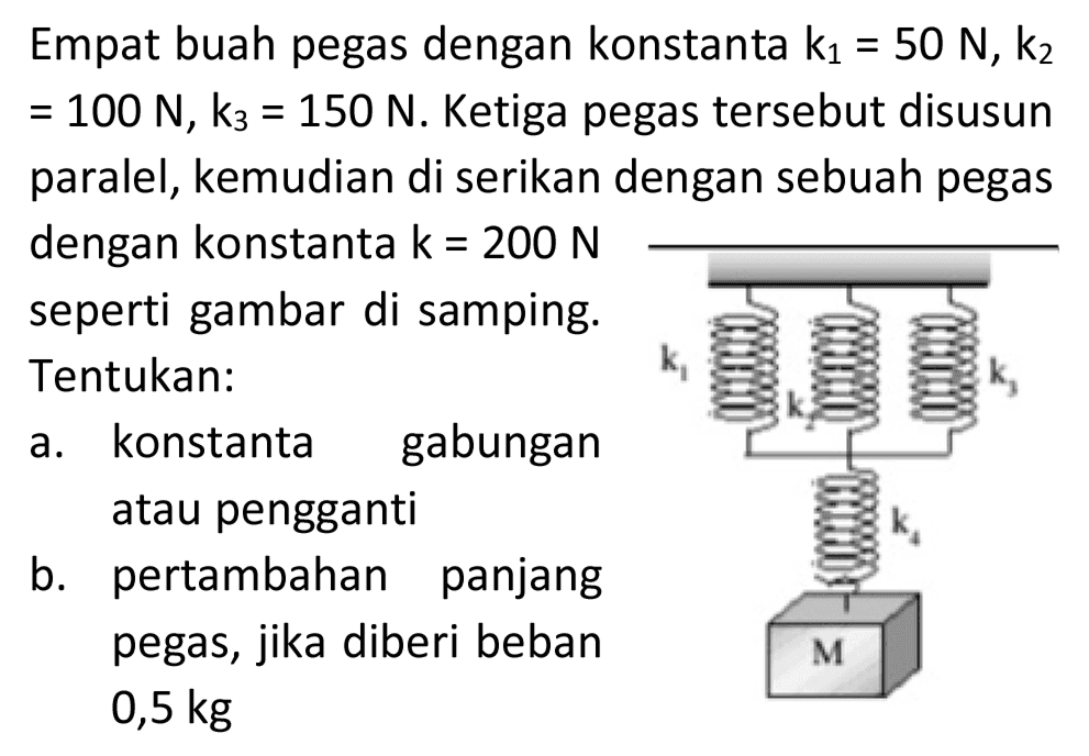 Empat buah pegas dengan konstanta  k_(1)=50 N, k_(2)   =100 N, k_(3)=150 N . Ketiga pegas tersebut disusun paralel, kemudian di serikan dengan sebuah pegas dengan konstanta  k=200 N  seperti gambar di samping. Tentukan:
a. konstanta gabungan atau pengganti
b. pertambahan panjang pegas, jika diberi beban  0,5 kg 