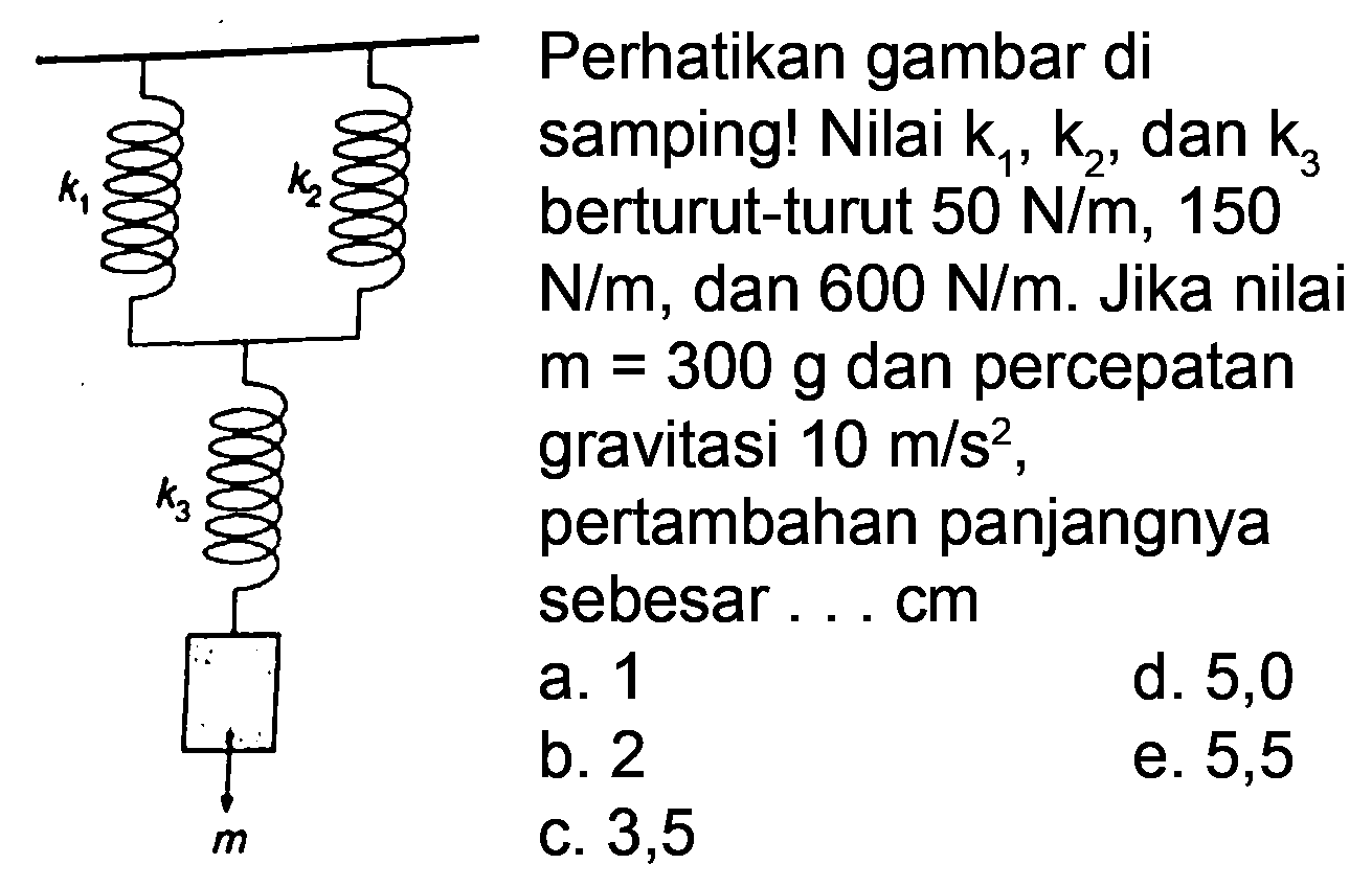 Perhatikan gambar di
samping! Nilai  k_(1), k_(2) , dan  _(3) 
berturut-turut  50 N / m, 150 
 N / m , dan  600 N / m .  Jika nilai
 m=300 g  dan percepatan
gravitasi  10 m / s^(2) ,
pertambahan panjangnya
sebesar ... cm
  { a. ) 1   { d. ) 5,0   { b. ) 2   { e. ) 5,5   { c. ) 3,5   