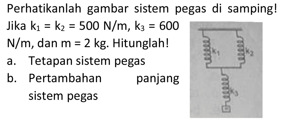 Perhatikanlah gambar sistem pegas di samping! Jika  k_(1)=k_(2)=500 N / m, k_(3)=600   N / m , dan  m=2 kg . Hitunglah!
a. Tetapan sistem pegas
b. Pertambahan panjang sistem pegas