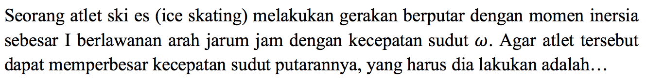 Seorang atlet ski es (ice skating) melakukan gerakan berputar dengan momen inersia sebesar I berlawanan arah jarum jam dengan kecepatan sudut omega. Agar atlet tersebut dapat memperbesar kecepatan sudut putarannya, yang harus dia lakukan adalah... 