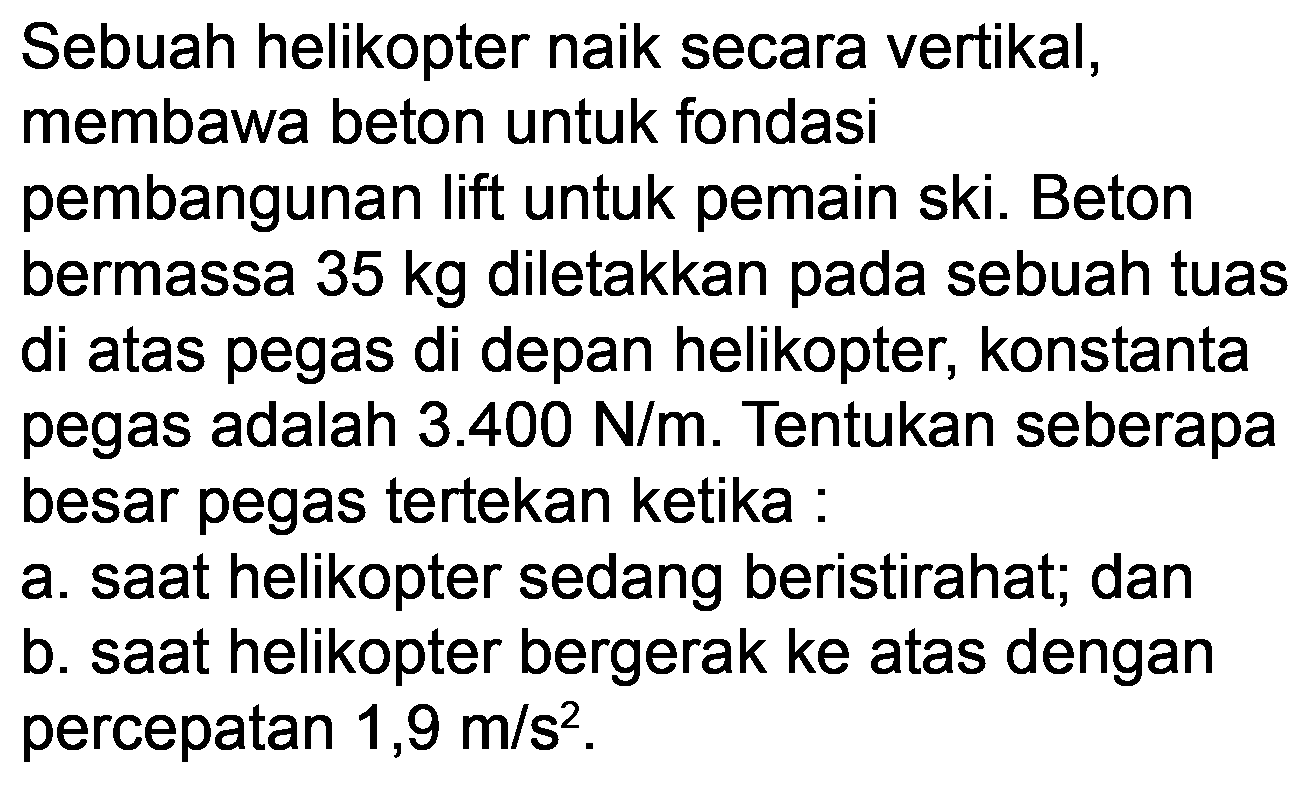 Sebuah helikopter naik secara vertikal, membawa beton untuk fondasi pembangunan lift untuk pemain ski. Beton bermassa  35 kg  diletakkan pada sebuah tuas di atas pegas di depan helikopter, konstanta pegas adalah  3.400 N / m . Tentukan seberapa besar pegas tertekan ketika :
a. saat helikopter sedang beristirahat; dan
b. saat helikopter bergerak ke atas dengan percepatan  1,9 m / s^(2) .