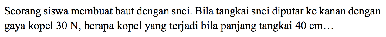 Seorang siswa membuat baut dengan snei. Bila tangkai snei diputar ke kanan dengan gaya kopel 30 N , berapa kopel yang terjadi bila panjang tangkai  40 cm . . 