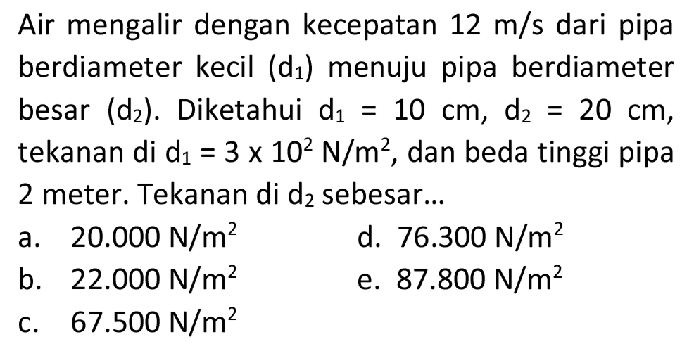 Air mengalir dengan kecepatan 12 m/s dari pipa berdiameter kecil  (d1)  menuju pipa berdiameter besar (d2). Diketahui d1=10 cm, d2=20 cm  tekanan di  d1=3 x 10^2 N/m^(2) , dan beda tinggi pipa 2 meter. Tekanan di  d2  sebesar...