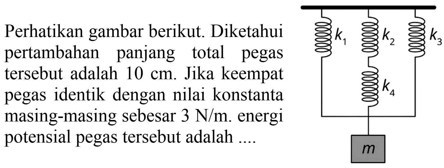 Perhatikan gambar berikut. Diketahui pertambahan panjang total pegas tersebut adalah 10 cm. Jika keempat pegas identik dengan nilai konstanta masing-masing sebesar 3 N/m. energi potensial pegas tersebut adalah ....
k1 k2 k3 k4 m