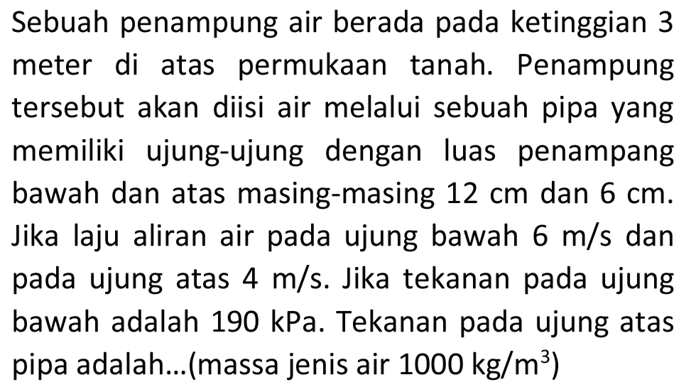 Sebuah penampung air berada pada ketinggian 3 meter di atas permukaan tanah. Penampung tersebut akan diisi air melalui sebuah pipa yang memiliki ujung-ujung dengan luas penampang bawah dan atas masing-masing 12 cm dan 6 cm. Jika laju aliran air pada ujung bawah 6 m/s dan pada ujung atas 4 m/s. Jika tekanan pada ujung bawah adalah 190 kPa. Tekanan pada ujung atas pipa adalah...(massa jenis air 1000 kg/m^3)