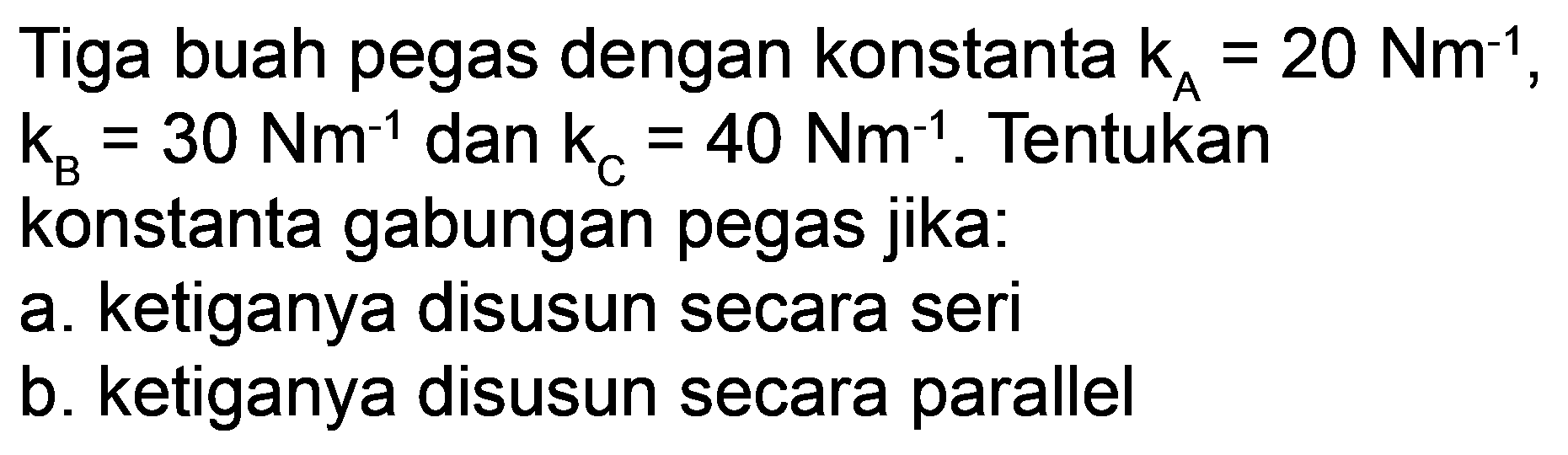 Tiga buah pegas dengan konstanta  k_(A)=20 Nm^(-1) ,  k_(B)=30 Nm^(-1)  dan  k_(C)=40 Nm^(-1) . Tentukan
konstanta gabungan pegas jika:
a. ketiganya disusun secara seri
b. ketiganya disusun secara parallel