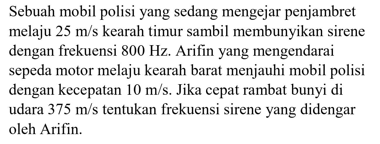 Sebuah mobil polisi yang sedang mengejar penjambret melaju  25 m / s  kearah timur sambil membunyikan sirene dengan frekuensi  800 Hz . Arifin yang mengendarai sepeda motor melaju kearah barat menjauhi mobil polisi dengan kecepatan  10 m / s . Jika cepat rambat bunyi di udara  375 m / s  tentukan frekuensi sirene yang didengar oleh Arifin.