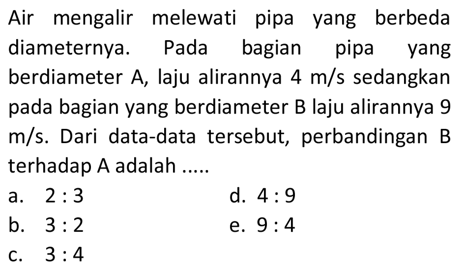 Air mengalir melewati pipa yang berbeda diameternya. Pada bagian pipa yang berdiameter A, laju alirannya  4 m/s sedangkan pada bagian yang berdiameter B laju alirannya 9 m/s. Dari data-data tersebut, perbandingan B terhadap A adalah .....
