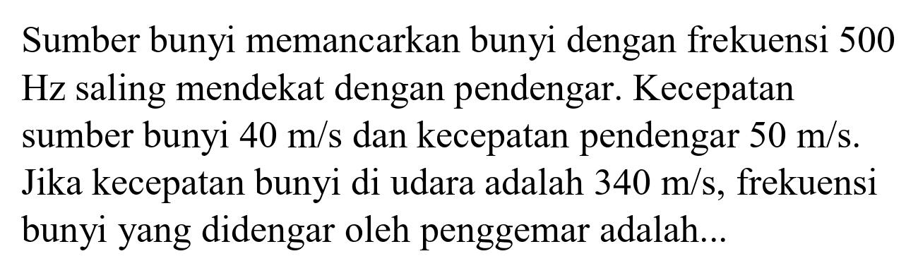 Sumber bunyi memancarkan bunyi dengan frekuensi 500  Hz  saling mendekat dengan pendengar. Kecepatan sumber bunyi  40 m / s  dan kecepatan pendengar  50 m / s . Jika kecepatan bunyi di udara adalah  340 m / s , frekuensi bunyi yang didengar oleh penggemar adalah...