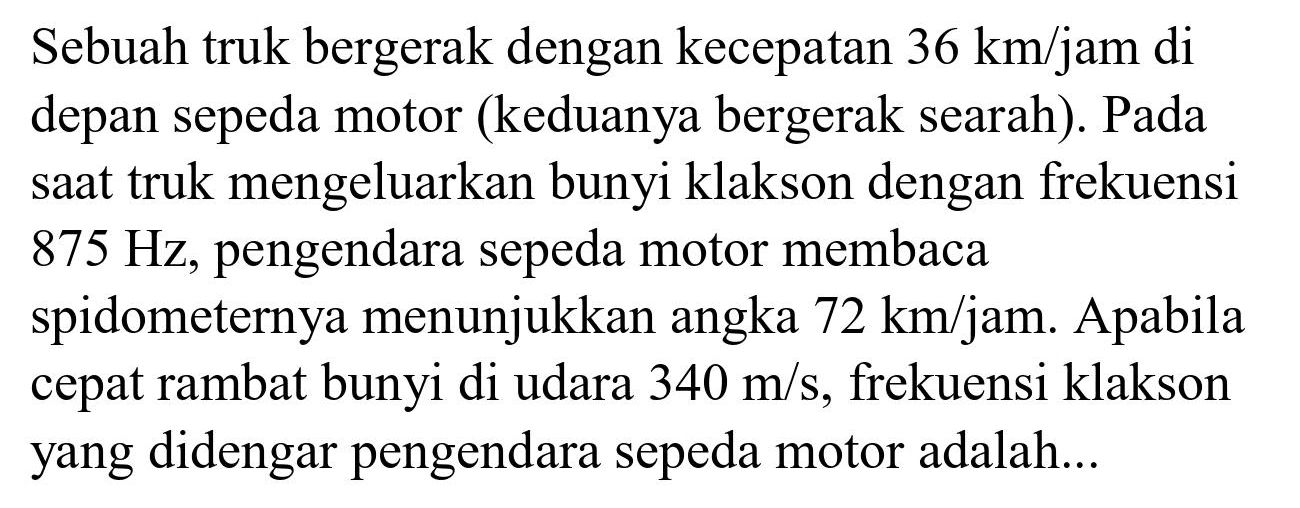 Sebuah truk bergerak dengan kecepatan  36 km / jam  di depan sepeda motor (keduanya bergerak searah). Pada saat truk mengeluarkan bunyi klakson dengan frekuensi  875 Hz , pengendara sepeda motor membaca spidometernya menunjukkan angka  72 km / jam . Apabila cepat rambat bunyi di udara  340 m / s , frekuensi klakson yang didengar pengendara sepeda motor adalah...