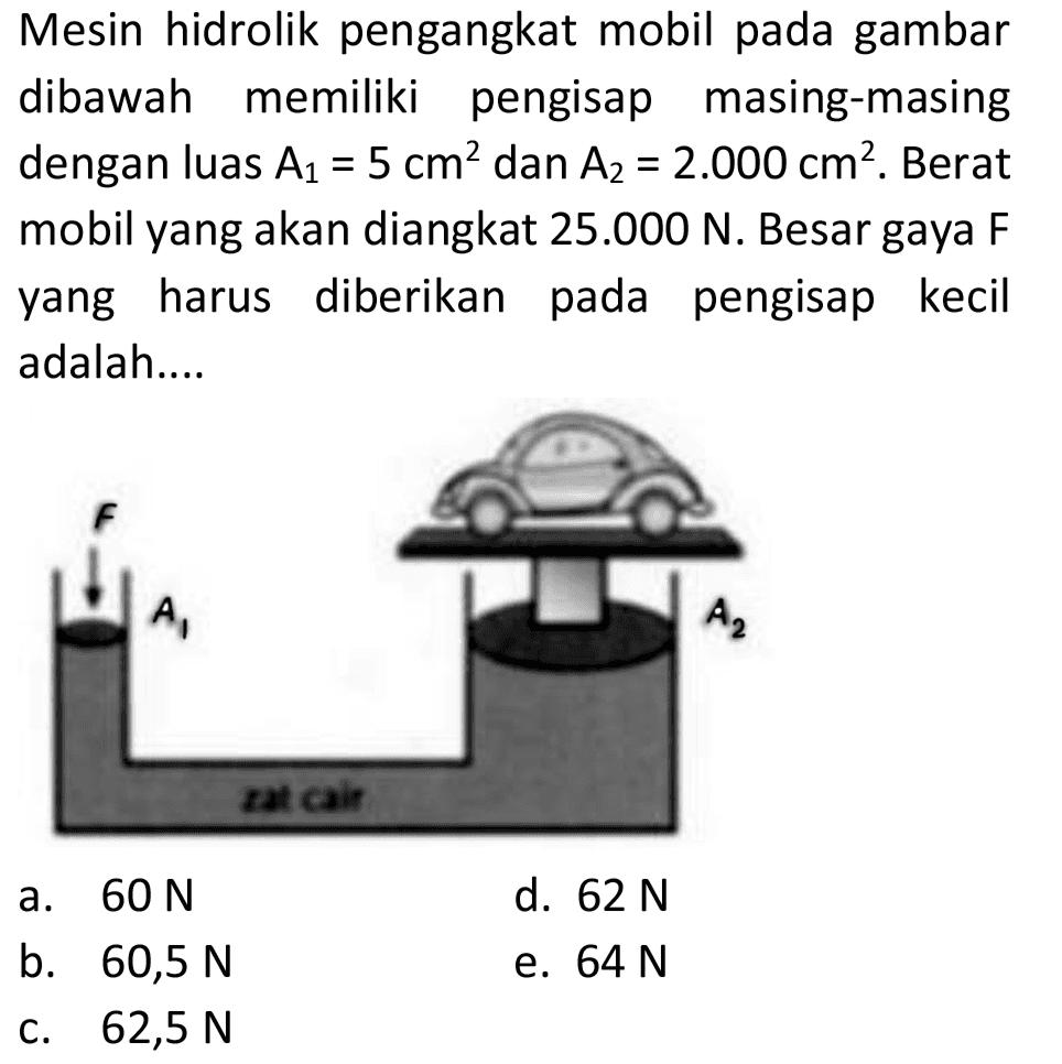 Mesin hidrolik pengangkat mobil pada gambar dibawah memiliki pengisap masing-masing dengan luas  A_(1)=5 cm^(2)  dan  A_(2)=2.000 cm^(2) . Berat mobil yang akan diangkat  25.000 N . Besar gaya  F  yang harus diberikan pada pengisap kecil adalah....
a.  60 N 
d.  62 N 
b.  60,5 N 
e.  64 N 
c.  62,5 N 