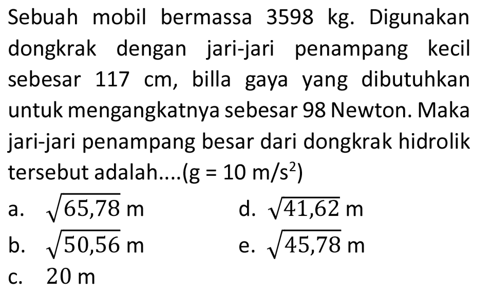 Sebuah mobil bermassa  3598 kg . Digunakan dongkrak dengan jari-jari penampang kecil sebesar  117 cm , billa gaya yang dibutuhkan untuk mengangkatnya sebesar 98 Newton. Maka jari-jari penampang besar dari dongkrak hidrolik tersebut adalah....  (g=10 m / s^(2)) 
a.  akar(65,78) m 
d.  akar(41,62) m 
b.  akar(50,56) m 
e.  akar(45,78) m 
c.  20 m 