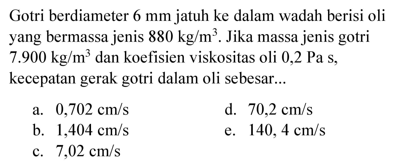 Gotri berdiameter  6 mm  jatuh ke dalam wadah berisi oli yang bermassa jenis  880 kg / m^(3) . Jika massa jenis gotri  7.900 kg / m^(3)  dan koefisien viskositas oli  0,2 Pa s , kecepatan gerak gotri dalam oli sebesar...