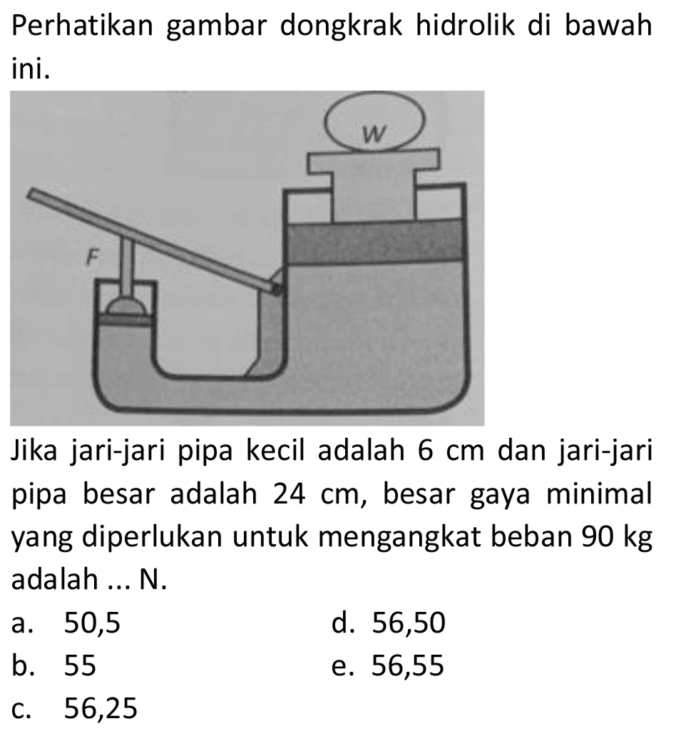 Perhatikan gambar dongkrak hidrolik di bawah ini.

Jika jari-jari pipa kecil adalah  6 cm  dan jari-jari pipa besar adalah  24 cm , besar gaya minimal yang diperlukan untuk mengangkat beban  90 kg  adalah ... N.
a. 50,5
d. 56,50
b. 55
e. 56,55
c. 56,25