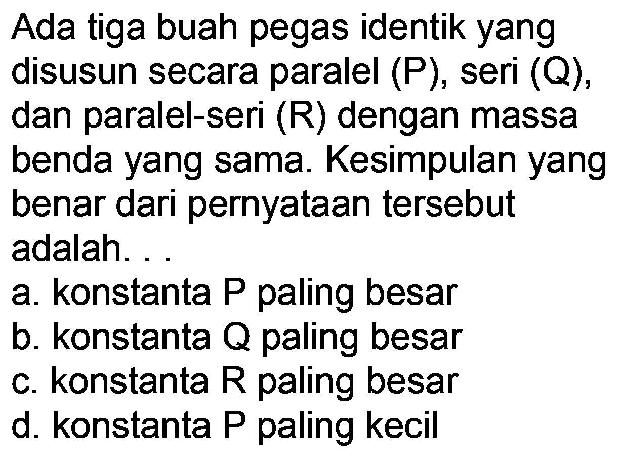 Ada tiga buah pegas identik yang disusun secara paralel (P), seri (Q), dan paralel-seri  (R)  dengan massa benda yang sama. Kesimpulan yang benar dari pernyataan tersebut adalah. .
a. konstanta P paling besar
b. konstanta  Q  paling besar
c. konstanta  R  paling besar
d. konstanta P paling kecil