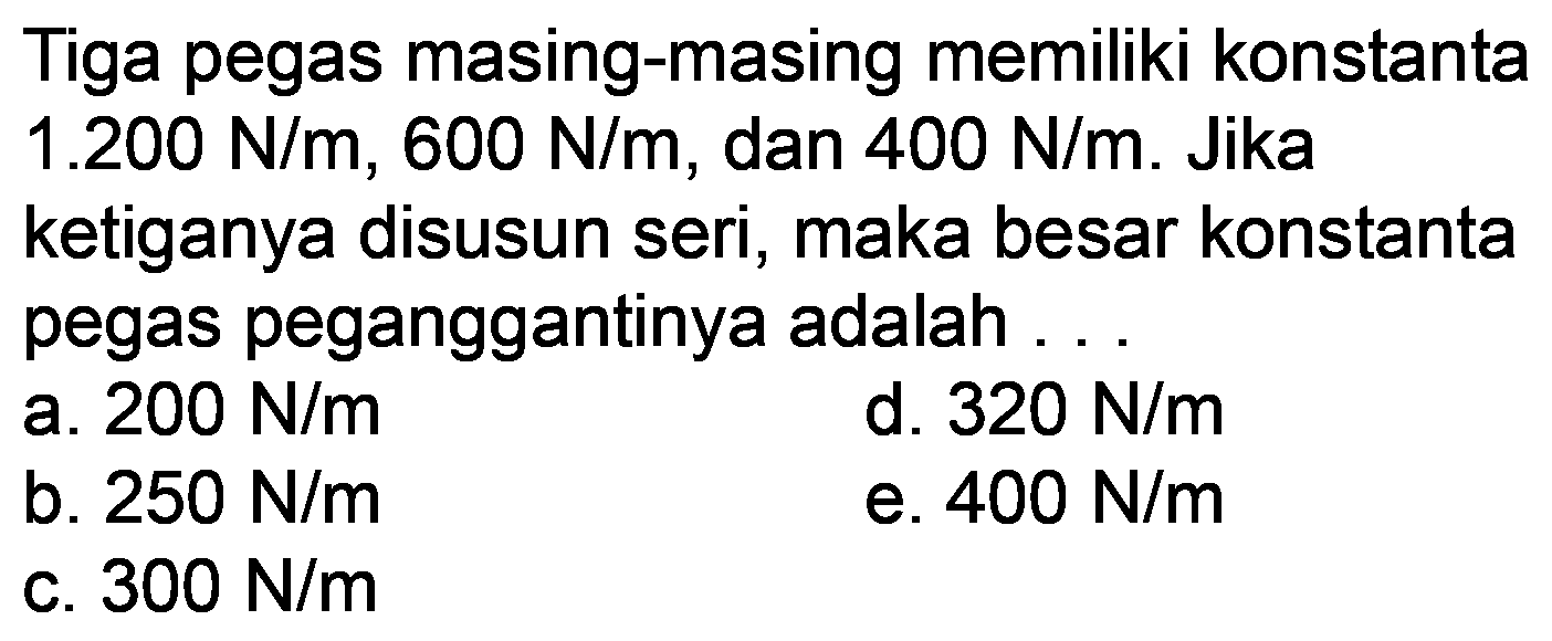 Tiga pegas masing-masing memiliki konstanta  1.200 N / m, 600 N / m , dan  400 N / m . Jika ketiganya disusun seri, maka besar konstanta pegas peganggantinya adalah.
a.  200 N / m 
d.  320 N / m 
b.  250 N / m 
e.  400 N / m 
c.  300 N / m 