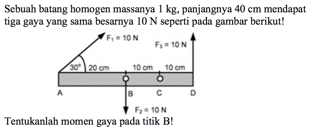 Sebuah batang homogen massanya 1 kg, panjangnya 40 cm mendapat tiga gaya yang sama besarnya 10 N seperti pada gambar berikut! 
F1 = 10 N F3 = 10 N 30 20 cm 10 cm 10 cm A B C D F2 = 10 N
Tentukanlah momen gaya pada titik B!