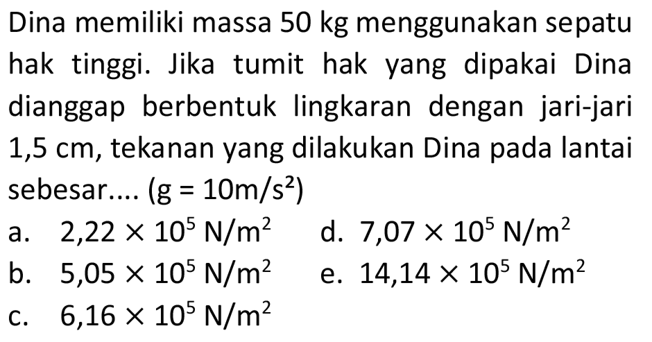 Dina memiliki massa 50 kg menggunakan sepatu hak tinggi. Jika tumit hak yang dipakai Dina dianggap berbentuk lingkaran dengan jari-jari  1,5 cm , tekanan yang dilakukan Dina pada lantai sebesar....  (g=10 m / s^(2)) 
a.  2,22 x 10^(5) N / m^(2) 
d.  7,07 x 10^(5) N / m^(2) 
b.  5,05 x 10^(5) N / m^(2) 
e.  14,14 x 10^(5) N / m^(2) 
c.  6,16 x 10^(5) N / m^(2) 