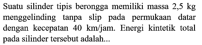 Suatu silinder tipis berongga memiliki massa 2,5 kg menggelinding tanpa slip pada permukaan datar dengan kecepatan 40 km/jam. Energi kintetik total pada silinder tersebut adalah ...