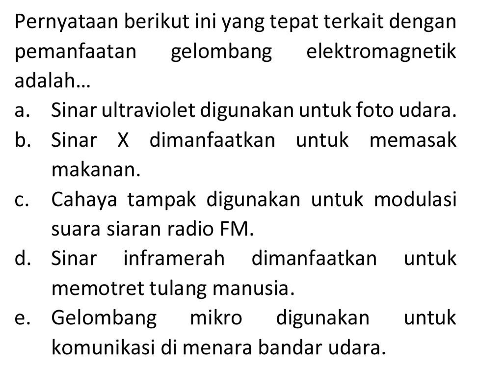 Pernyataan berikut ini yang tepat terkait dengan pemanfaatan gelombang elektromagnetik adalah...
a. Sinar ultraviolet digunakan untuk foto udara.
b. Sinar  X  dimanfaatkan untuk memasak makanan.
c. Cahaya tampak digunakan untuk modulasi suara siaran radio FM.
d. Sinar inframerah dimanfaatkan untuk memotret tulang manusia.
e. Gelombang mikro digunakan untuk komunikasi di menara bandar udara.