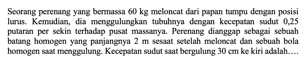 Seorang perenang yang bermassa  60 kg  meloncat dari papan tumpu dengan posisi lurus. Kemudian, dia menggulungkan tubuhnya dengan kecepatan sudut 0,25 putaran per sekin terhadap pusat massanya. Perenang dianggap sebagai sebuah batang homogen yang panjangnya  2 m  sesaat setelah meloncat dan sebuah bola homogen saat menggulung. Kecepatan sudut saat bergulung  30 cm  ke kiri adalah....