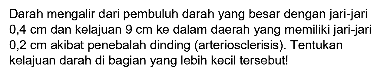 Darah mengalir dari pembuluh darah yang besar dengan jari-jari  0,4 cm  dan kelajuan  9 cm  ke dalam daerah yang memiliki jari-jari  0,2 cm  akibat penebalah dinding (arteriosclerisis). Tentukan kelajuan darah di bagian yang lebih kecil tersebut!