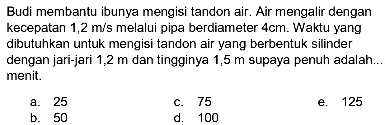 Budi membantu ibunya mengisi tandon air. Air mengalir dengan kecepatan 1,2 m/s melalui pipa berdiameter  4 cm . Waktu yang dibutuhkan untuk mengisi tandon air yang berbentuk silinder dengan jari-jari 1,2 m dan tingginya 1,5  m  supaya penuh adalah... menit.
a. 25
c. 75
e. 125
b. 50
d. 100