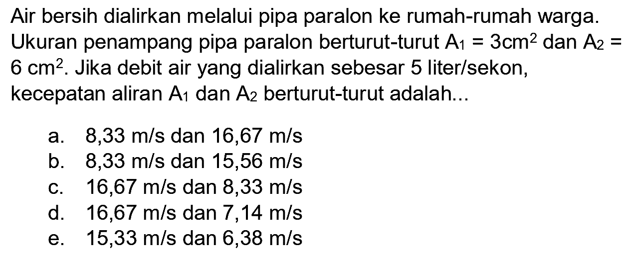 Air bersih dialirkan melalui pipa paralon ke rumah-rumah warga.
Ukuran penampang pipa paralon berturut-turut  A_(1)=3 cm^(2)  dan  A_(2)=   6 cm^(2) . Jika debit air yang dialirkan sebesar 5 liter/sekon, kecepatan aliran  A_(1)  dan  A_(2)  berturut-turut adalah...