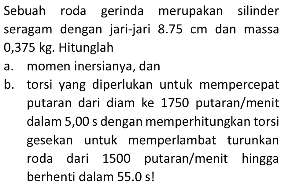 Sebuah roda gerinda merupakan silinder seragam dengan jari-jari  8.75 cm  dan massa  0,375 kg . Hitunglah
a. momen inersianya, dan
b. torsi yang diperlukan untuk mempercepat putaran dari diam ke 1750 putaran/menit dalam 5,00 s dengan memperhitungkan torsi gesekan untuk memperlambat turunkan roda dari 1500 putaran/menit hingga berhenti dalam  55.0 s  !