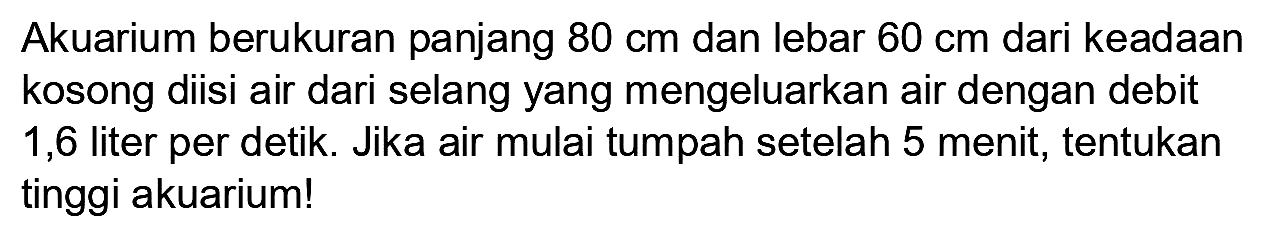 Akuarium berukuran panjang  80 cm  dan lebar  60 cm  dari keadaan kosong diisi air dari selang yang mengeluarkan air dengan debit 1,6 liter per detik. Jika air mulai tumpah setelah 5 menit, tentukan tinggi akuarium!