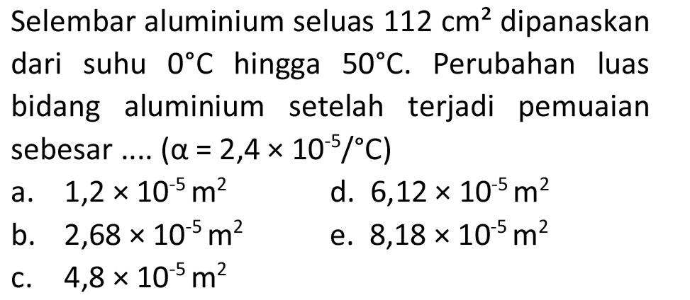 Selembar aluminium seluas  112 cm^(2)  dipanaskan dari suhu  0 C  hingga  50 C . Perubahan luas bidang aluminium setelah terjadi pemuaian sebesar ....  (a=2,4 x 10^(-5) /{ ) C) 
a.  1,2 x 10^(-5) m^(2) 
d.  6,12 x 10^(-5) m^(2) 
b.  2,68 x 10^(-5) m^(2) 
e.  8,18 x 10^(-5) m^(2) 
c.  4,8 x 10^(-5) m^(2) 