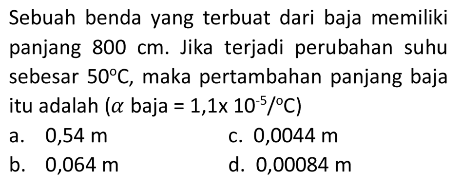 Sebuah benda yang terbuat dari baja memiliki panjang  800 cm . Jika terjadi perubahan suhu sebesar  50 C , maka pertambahan panjang baja itu adalah  (a.  baja  .=1,1 x 10^(-5) /{ ) C) 
a.  0,54 m 
c.  0,0044 m 
b.  0,064 m 
d.  0,00084 m 