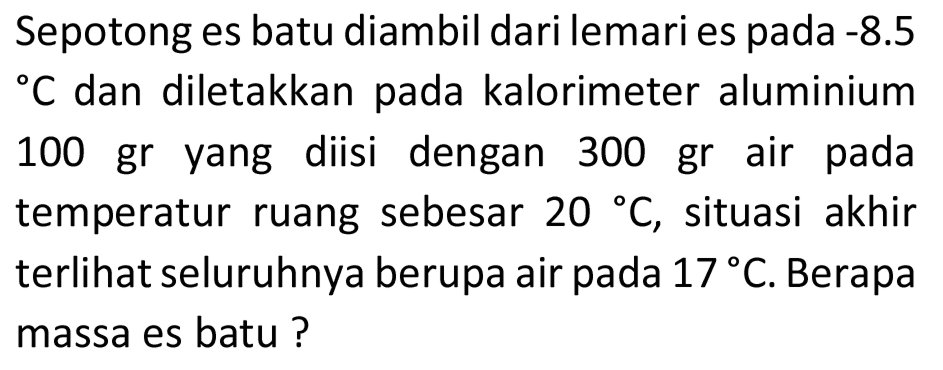 Sepotong es batu diambil dari lemari es pada -8.5  { ) C  dan diletakkan pada kalorimeter aluminium 100 gr yang diisi dengan 300 gr air pada temperatur ruang sebesar  20 C , situasi akhir terlihat seluruhnya berupa air pada  17 C . Berapa massa es batu ?