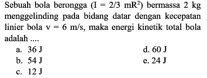 Sebuah bola berongga (I = 2/3 mR^2) bermassa 2 kg menggelinding pada bidang datar dengan kecepatan linier bola v=6 m/s, maka energi kinetik total bola adalah ....