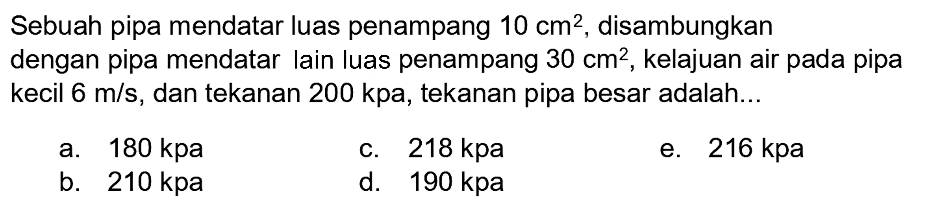 Sebuah pipa mendatar luas penampang 10 cm^(2) , disambungkan dengan pipa mendatar lain luas penampang 30 cm^(2) , kelajuan air pada pipa kecil 6 m / s , dan tekanan 200 kpa , tekanan pipa besar adalah...