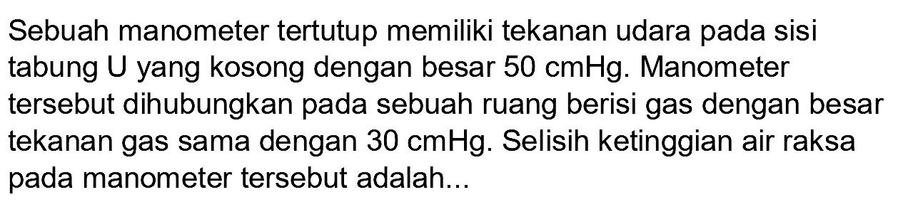 Sebuah manometer tertutup memiliki tekanan udara pada sisi tabung  U  yang kosong dengan besar  50 cmHg . Manometer tersebut dihubungkan pada sebuah ruang berisi gas dengan besar tekanan gas sama dengan  30 cmHg . Selisih ketinggian air raksa pada manometer tersebut adalah...